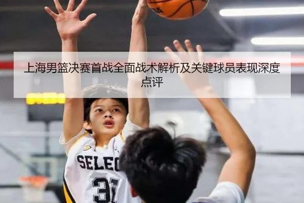 上海男篮决赛首战全面战术解析及关键球员表现深度点评 | leyu